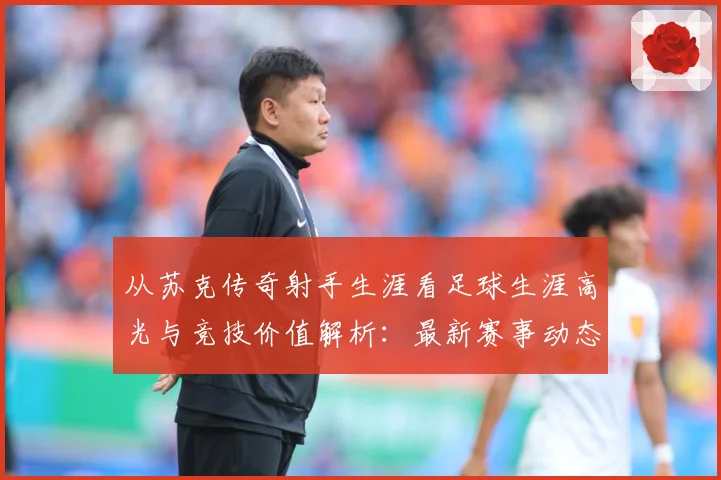 从苏克传奇射手生涯看足球生涯高光与竞技价值解析：最新赛事动态与深度分析