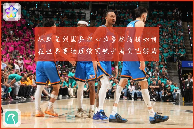 从新星到国乒核心力量林诗栋如何在世界赛场连续突破并肩负巴黎周期重任解析：最新赛事动态与深度分析