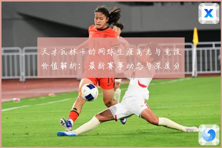 天才瓦林卡的网球生涯高光与竞技价值解析：最新赛事动态与深度分析