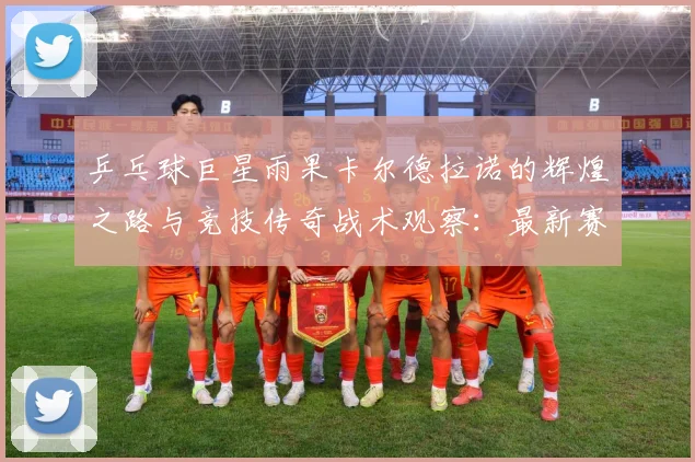 乒乓球巨星雨果卡尔德拉诺的辉煌之路与竞技传奇战术观察：最新赛事动态与深度分析