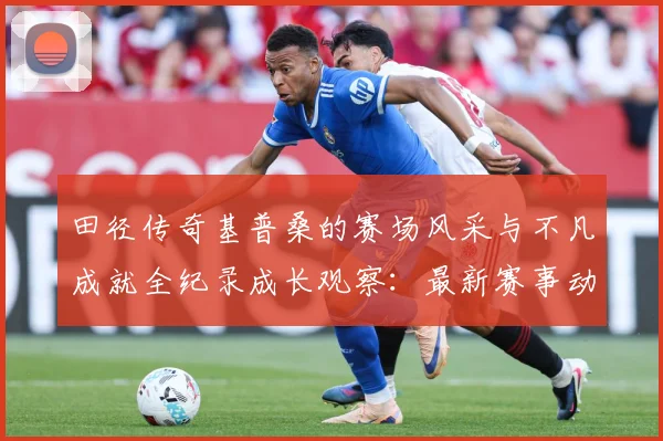 田径传奇基普桑的赛场风采与不凡成就全纪录成长观察：最新赛事动态与深度分析