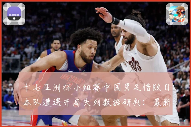 十七亚洲杯小组赛中国男足惜败日本队遭遇开局失利数据研判：最新赛事动态与深度分析