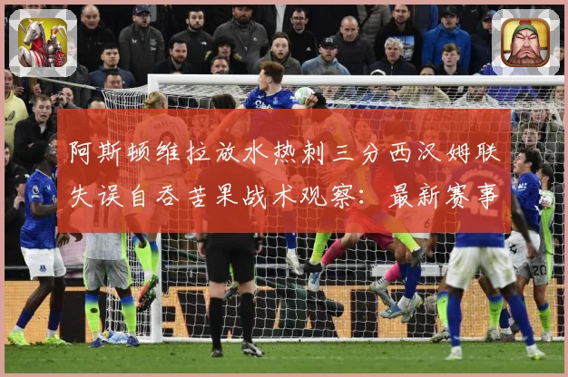 阿斯顿维拉放水热刺三分西汉姆联失误自吞苦果战术观察：最新赛事动态与深度分析
