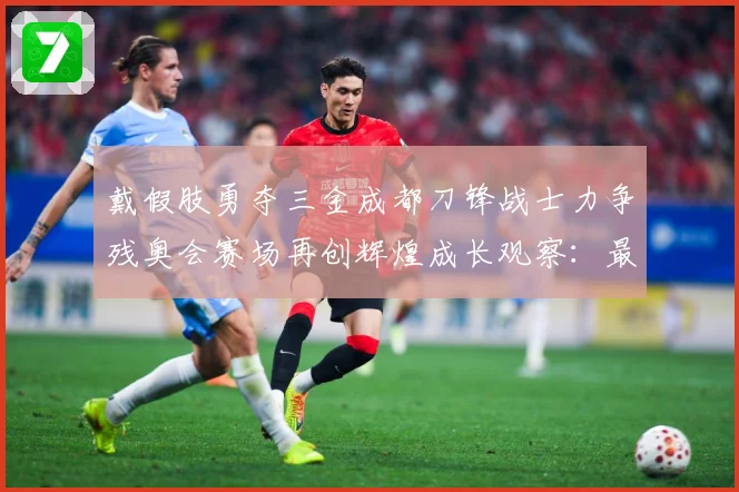 戴假肢勇夺三金成都刀锋战士力争残奥会赛场再创辉煌成长观察：最新赛事动态与深度分析