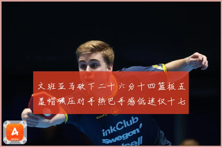 文班亚马砍下二十六分十四篮板五盖帽碾压对手热巴手感低迷仅十七专题观察：最新赛事动态与深度分析