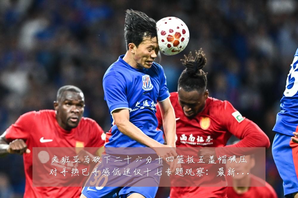 文班亚马砍下二十六分十四篮板五盖帽碾压对手热巴手感低迷仅十七专题观察：最新赛事动态与深度分析