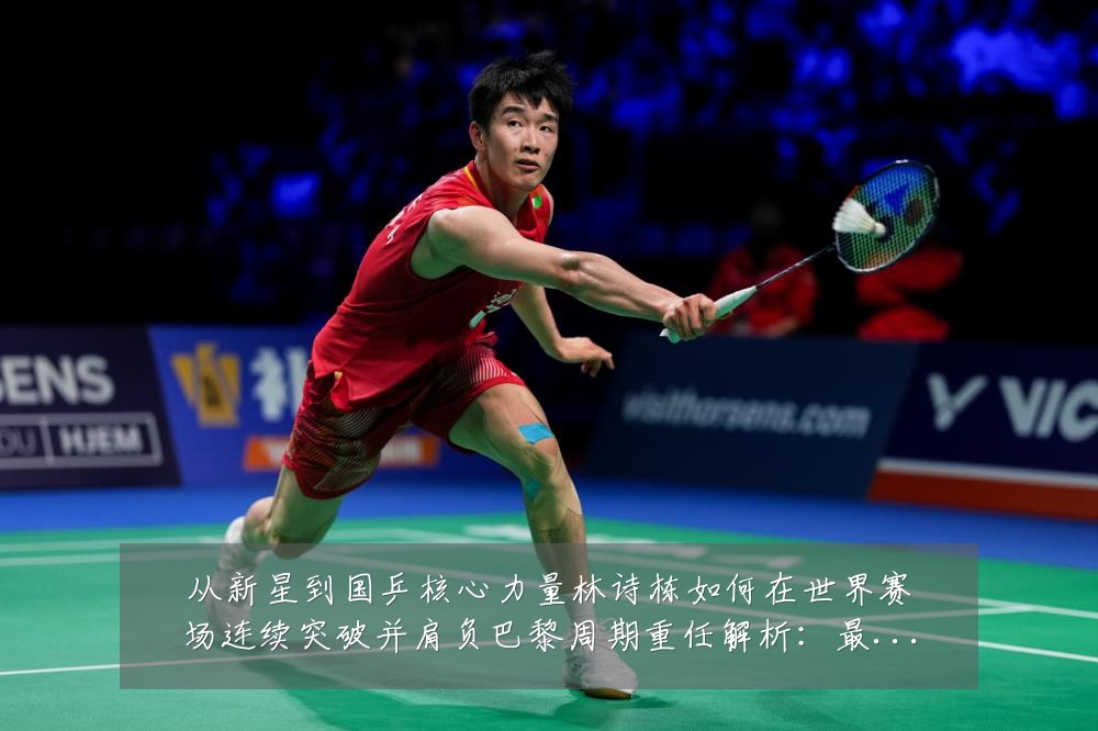 从新星到国乒核心力量林诗栋如何在世界赛场连续突破并肩负巴黎周期重任解析：最新赛事动态与深度分析