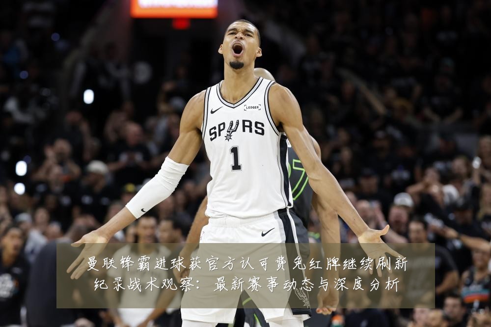 曼联锋霸进球获官方认可费免红牌继续刷新纪录战术观察:最新赛事动态与深度分析