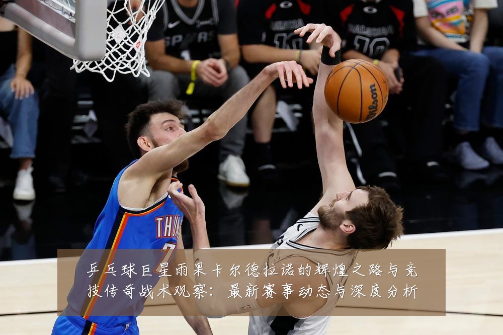 乒乓球巨星雨果卡尔德拉诺的辉煌之路与竞技传奇战术观察：最新赛事动态与深度分析