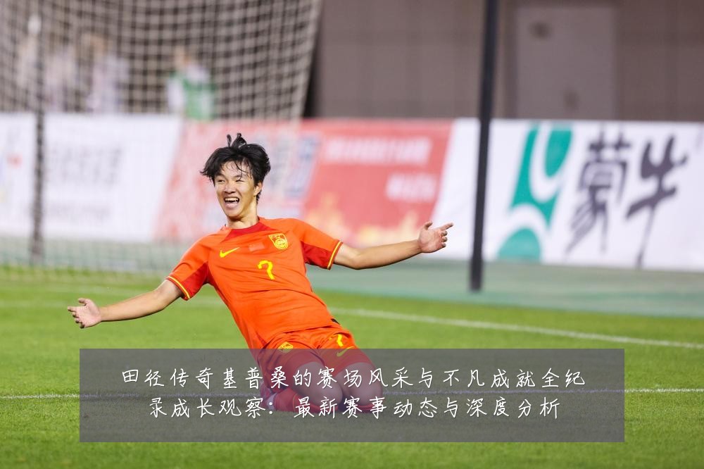 田径传奇基普桑的赛场风采与不凡成就全纪录成长观察:最新赛事动态与深度分析